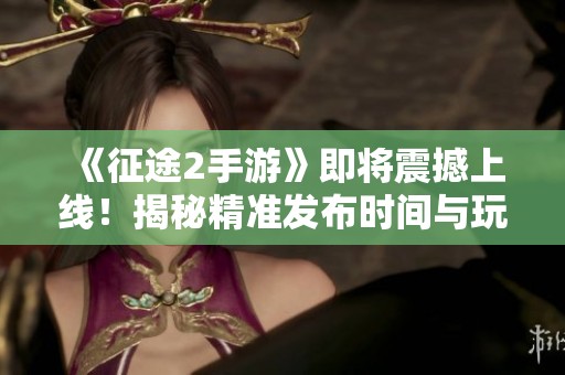 《征途2手游》即将震撼上线！揭秘精准发布时间与玩家期待热潮