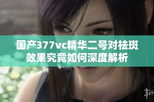 国产377vc精华二号对祛斑效果究竟如何深度解析
