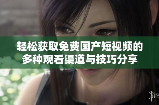 轻松获取免费国产短视频的多种观看渠道与技巧分享