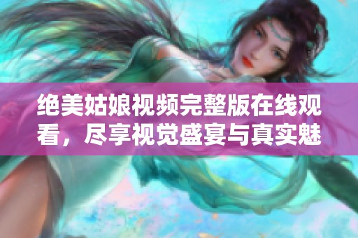 绝美姑娘视频完整版在线观看，尽享视觉盛宴与真实魅力