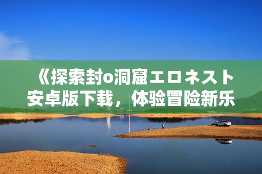 《探索封o洞窟エロネスト安卓版下载，体验冒险新乐趣》