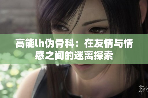 高能lh伪骨科：在友情与情感之间的迷离探索
