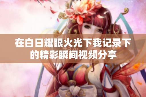 在白日耀眼火光下我记录下的精彩瞬间视频分享