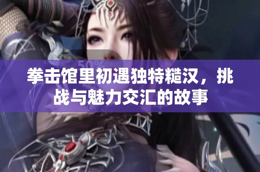 拳击馆里初遇独特糙汉，挑战与魅力交汇的故事