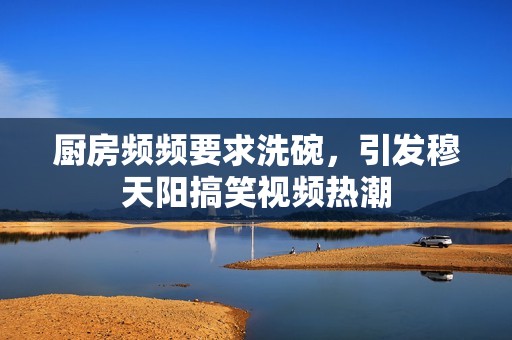 厨房频频要求洗碗，引发穆天阳搞笑视频热潮