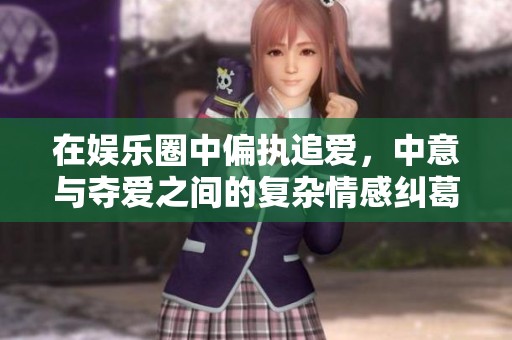 在娱乐圈中偏执追爱，中意与夺爱之间的复杂情感纠葛