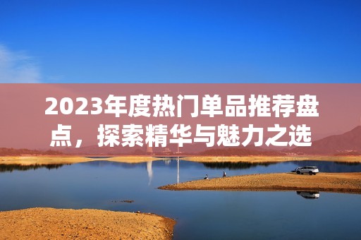 2023年度热门单品推荐盘点，探索精华与魅力之选