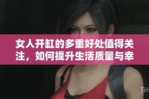 女人开缸的多重好处值得关注，如何提升生活质量与幸福感
