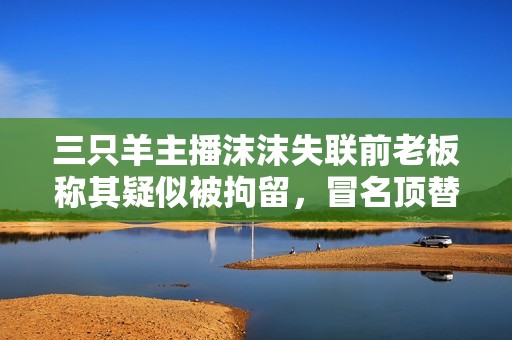 三只羊主播沫沫失联前老板称其疑似被拘留，冒名顶替事件引关注