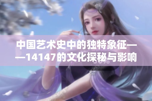 中国艺术史中的独特象征——14147的文化探秘与影响