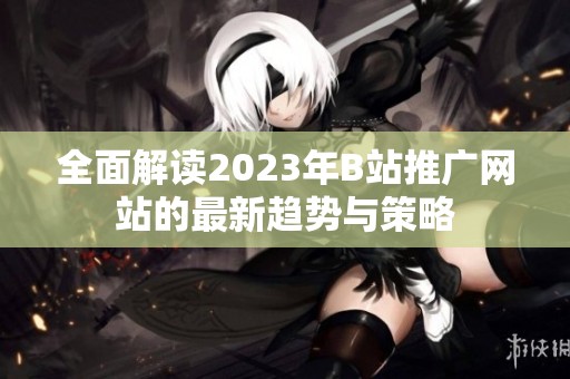 全面解读2023年B站推广网站的最新趋势与策略