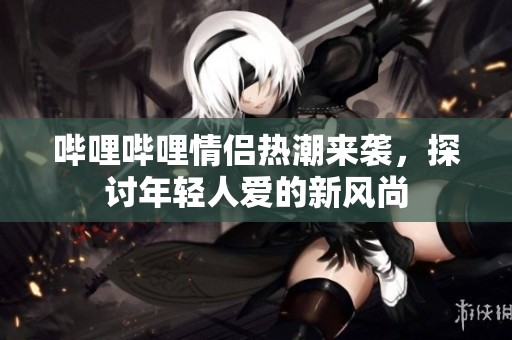 哔哩哔哩情侣热潮来袭，探讨年轻人爱的新风尚