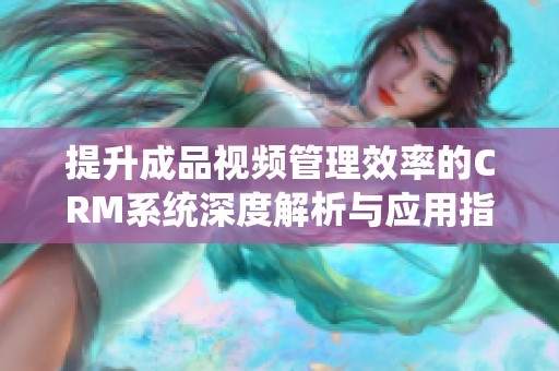 提升成品视频管理效率的CRM系统深度解析与应用指南