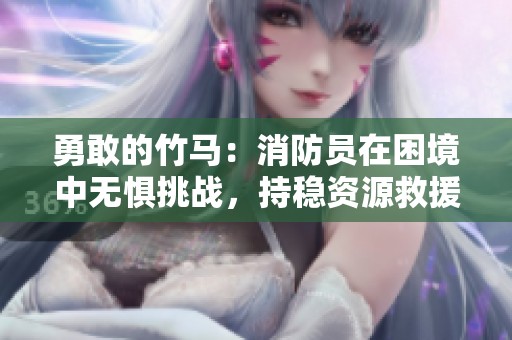 勇敢的竹马：消防员在困境中无惧挑战，持稳资源救援