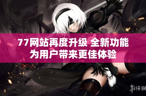 77网站再度升级 全新功能为用户带来更佳体验