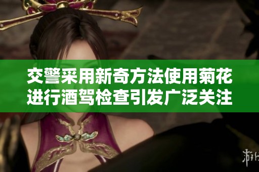交警采用新奇方法使用菊花进行酒驾检查引发广泛关注