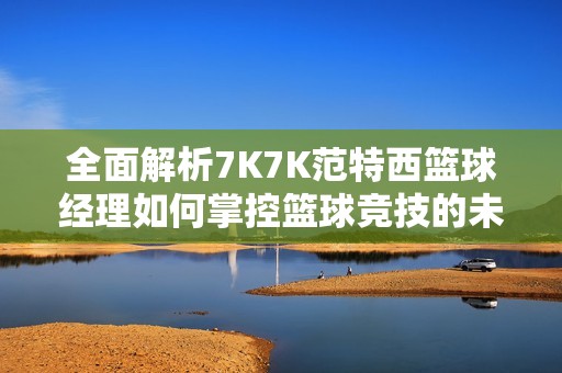 全面解析7K7K范特西篮球经理如何掌控篮球竞技的未来