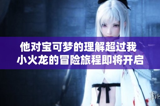 他对宝可梦的理解超过我 小火龙的冒险旅程即将开启