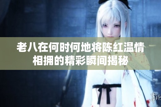 老八在何时何地将陈红温情相拥的精彩瞬间揭秘