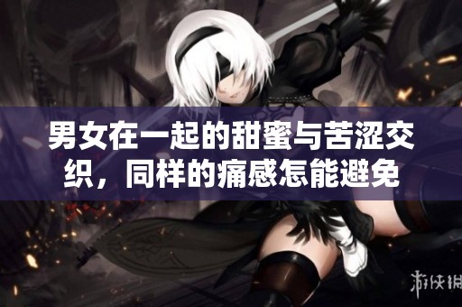 男女在一起的甜蜜与苦涩交织，同样的痛感怎能避免