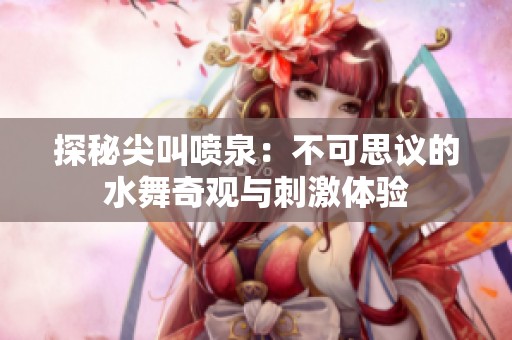 探秘尖叫喷泉：不可思议的水舞奇观与刺激体验