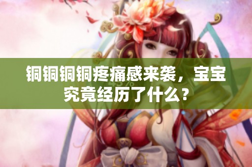铜铜铜铜疼痛感来袭，宝宝究竟经历了什么？
