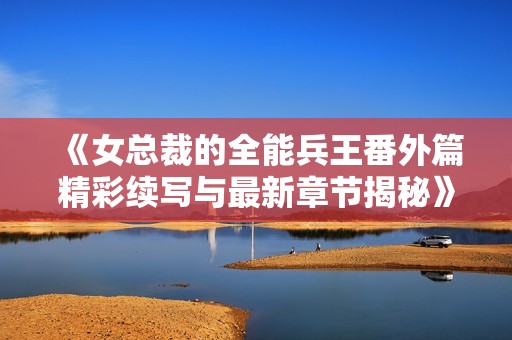 《女总裁的全能兵王番外篇精彩续写与最新章节揭秘》