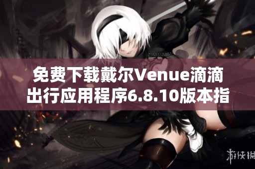 免费下载戴尔Venue滴滴出行应用程序6.8.10版本指南