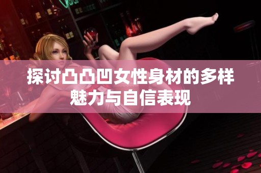 探讨凸凸凹女性身材的多样魅力与自信表现