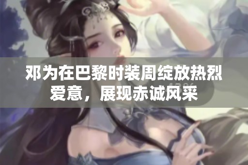 邓为在巴黎时装周绽放热烈爱意，展现赤诚风采