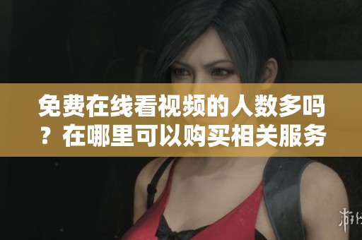 免费在线看视频的人数多吗？在哪里可以购买相关服务？