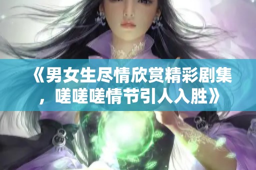 《男女生尽情欣赏精彩剧集，嗟嗟嗟情节引人入胜》