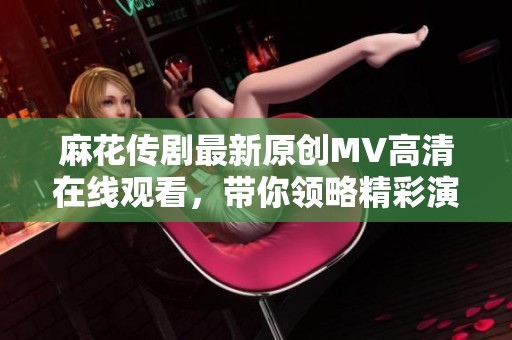 麻花传剧最新原创MV高清在线观看，带你领略精彩演出魅力