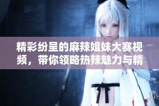 精彩纷呈的麻辣姐妹大赛视频，带你领略热辣魅力与精彩时刻