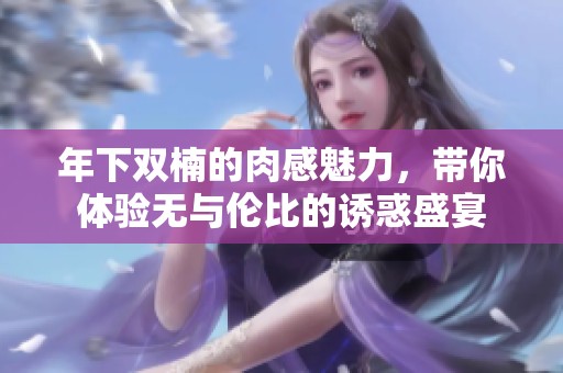 年下双楠的肉感魅力，带你体验无与伦比的诱惑盛宴