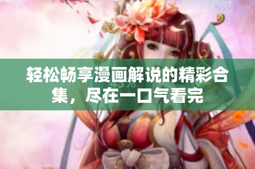 轻松畅享漫画解说的精彩合集，尽在一口气看完
