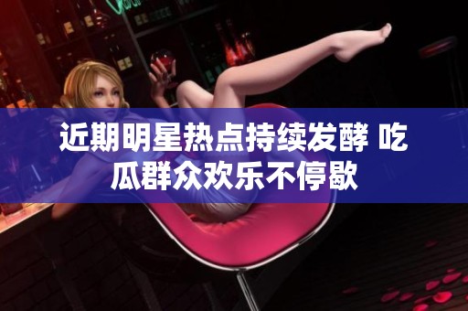 近期明星热点持续发酵 吃瓜群众欢乐不停歇