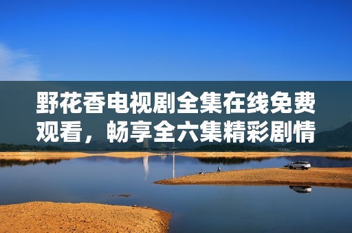 野花香电视剧全集在线免费观看，畅享全六集精彩剧情的魅力