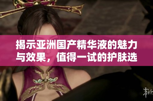 揭示亚洲国产精华液的魅力与效果，值得一试的护肤选择