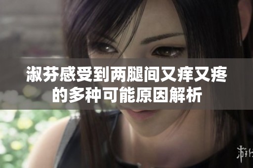 淑芬感受到两腿间又痒又疼的多种可能原因解析