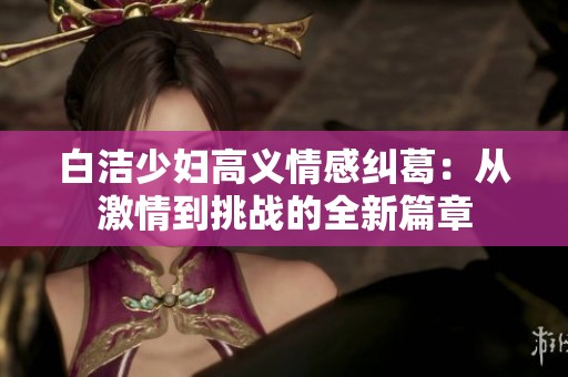 白洁少妇高义情感纠葛：从激情到挑战的全新篇章