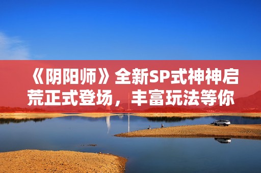 《阴阳师》全新SP式神神启荒正式登场，丰富玩法等你体验！