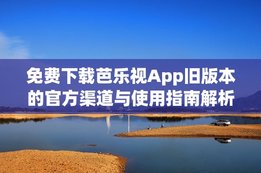 免费下载芭乐视App旧版本的官方渠道与使用指南解析