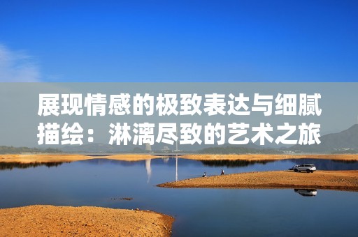 展现情感的极致表达与细腻描绘：淋漓尽致的艺术之旅