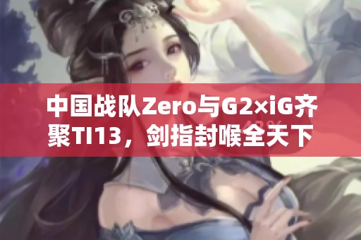 中国战队Zero与G2×iG齐聚TI13，剑指封喉全天下