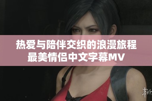 热爱与陪伴交织的浪漫旅程最美情侣中文字幕MV