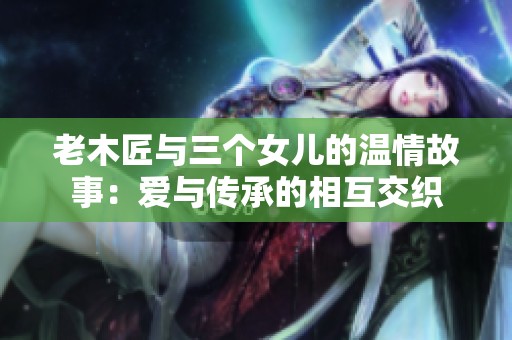 老木匠与三个女儿的温情故事：爱与传承的相互交织