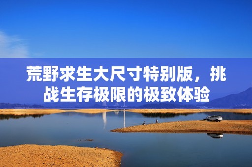 荒野求生大尺寸特别版，挑战生存极限的极致体验