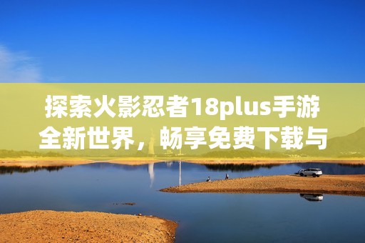 探索火影忍者18plus手游全新世界，畅享免费下载与激战乐趣