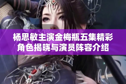杨思敏主演金梅瓶五集精彩角色揭晓与演员阵容介绍